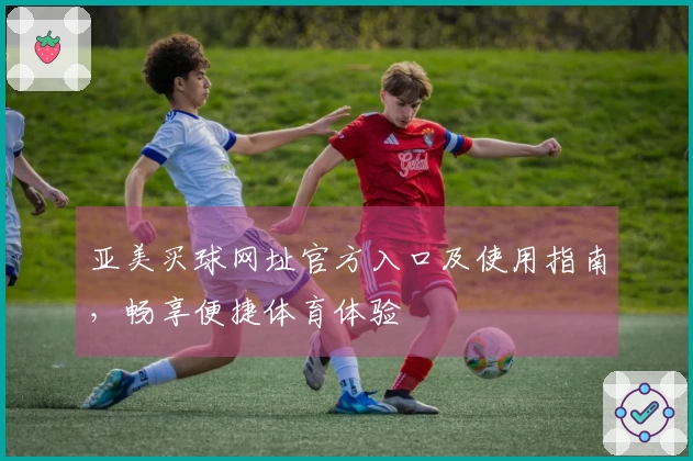 亚美买球网址官方入口及使用指南，畅享便捷体育体验